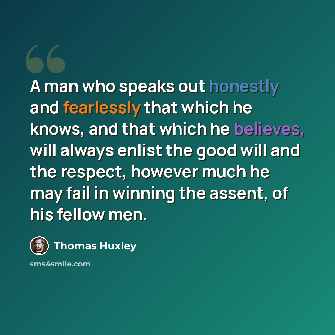 “A man who speaks out honestly and fearlessly that which he knows, and that which he believes, will always enlist the good will and the respect, however much he may fail in winning the assent, of his fellow men.” quote by Thomas Huxley