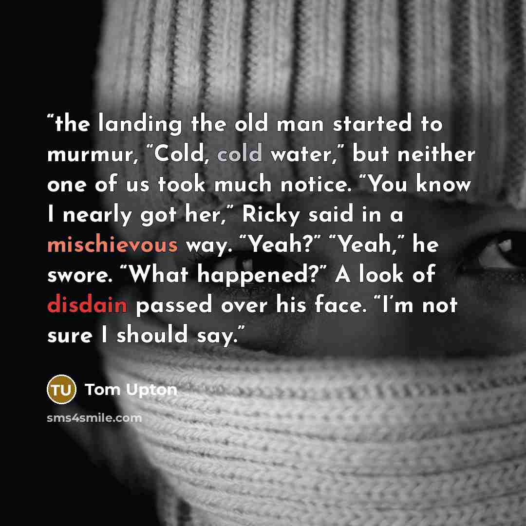 “the landing the old man started to murmur, “Cold, cold water,” but neither one of us took much notice. “You know I nearly got her,” Ricky said in a mischievous way. “Yeah?” “Yeah,” he swore. “What happened?” A look of disdain passed over his face. “I’m not sure I should say.” quote by Tom Upton