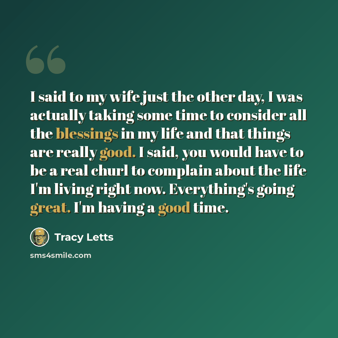 “I said to my wife just the other day, I was actually taking some time to consider all the blessings in my life and that things are really good. I said, you would have to be a real churl to complain about the life I'm living right now. Everything's going great. I'm having a good time.” quote by Tracy Letts