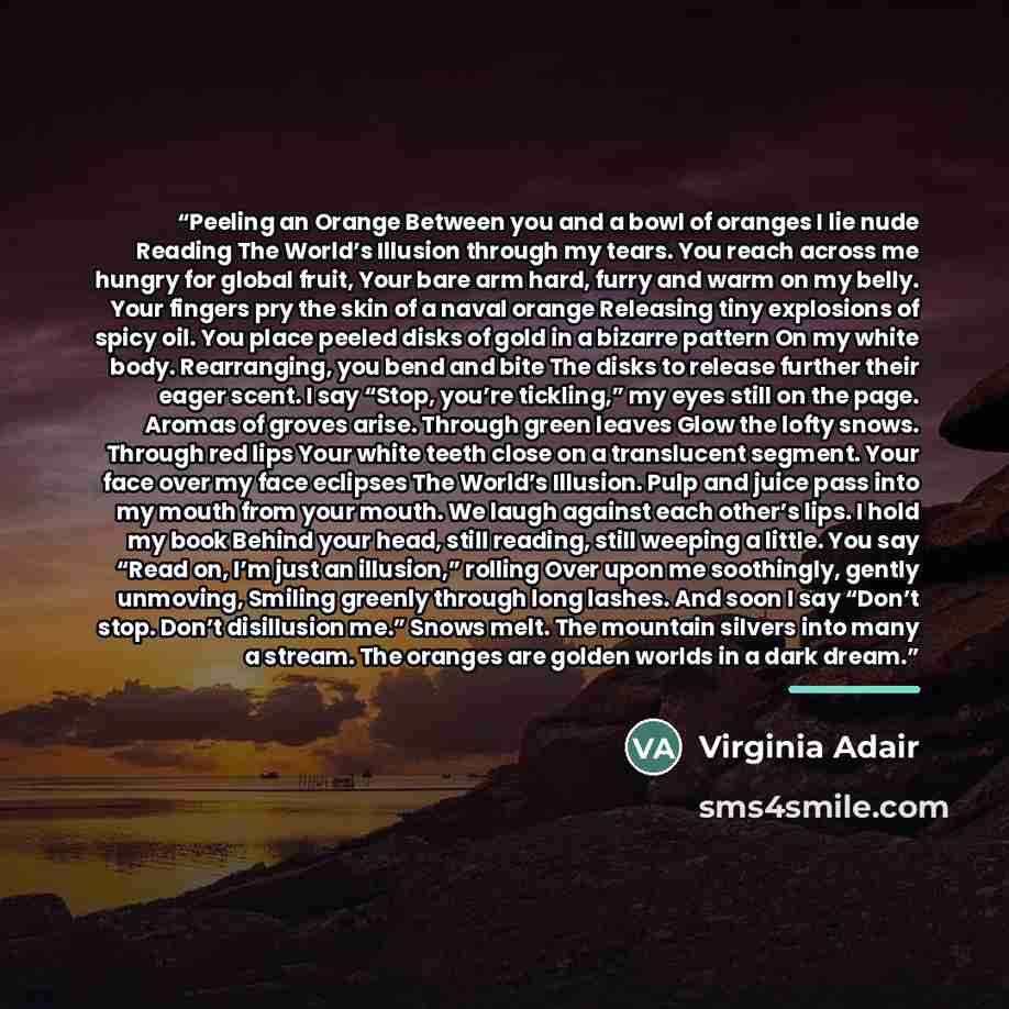 “Peeling an Orange Between you and a bowl of oranges I lie nude Reading The World’s Illusion through my tears. You reach across me hungry for global fruit, Your bare arm hard, furry and warm on my belly. Your fingers pry the skin of a naval orange Releasing tiny explosions of spicy oil. You place…” quote by Virginia Adair
