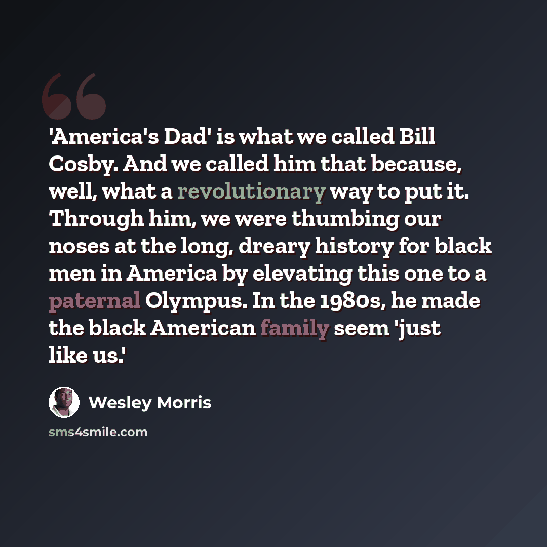 “'America's Dad' is what we called Bill Cosby. And we called him that because, well, what a revolutionary way to put it. Through him, we were thumbing our noses at the long, dreary history for black men in America by elevating this one to a paternal Olympus. In the 1980s, he made the black American…” quote by Wesley Morris