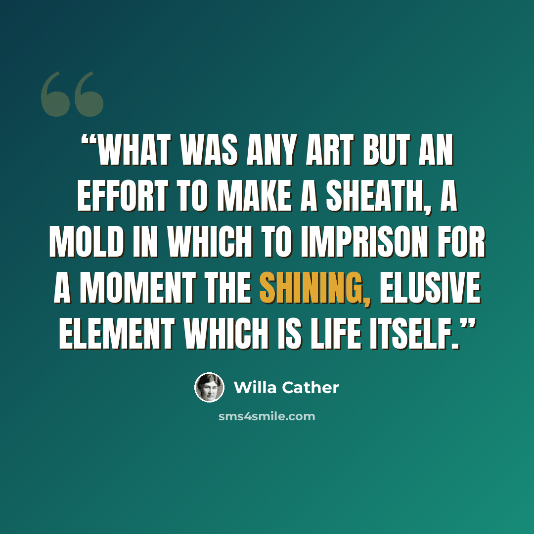 “What was any art but an effort to make a sheath, a mold in which to imprison for a moment the shining, elusive element which is life itself.” quote by Willa Cather