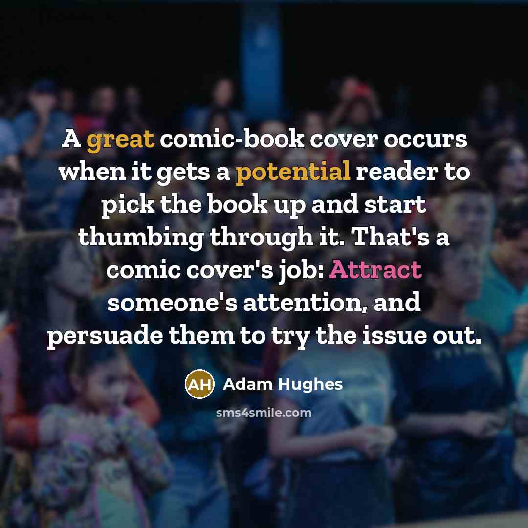 “A great comic-book cover occurs when it gets a potential reader to pick the book up and start thumbing through it. That's a comic cover's job: Attract someone's attention, and persuade them to try the issue out.” quote by Adam Hughes