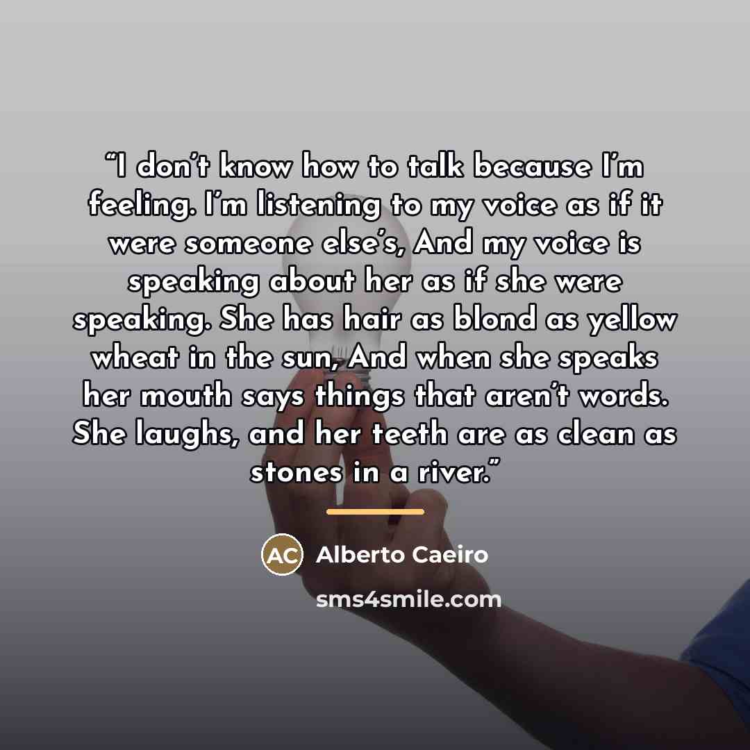 “I don’t know how to talk because I’m feeling. I’m listening to my voice as if it were someone else’s, And my voice is speaking about her as if she were speaking. She has hair as blond as yellow wheat in the sun, And when she speaks her mouth says things that aren’t words. She laughs, and her teeth…” quote by Alberto Caeiro