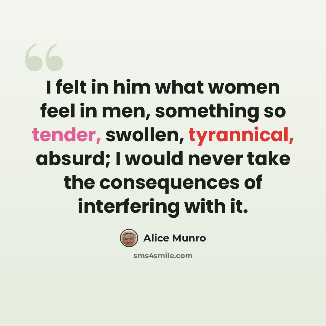“I felt in him what women feel in men, something so tender, swollen, tyrannical, absurd; I would never take the consequences of interfering with it.” quote by Alice Munro
