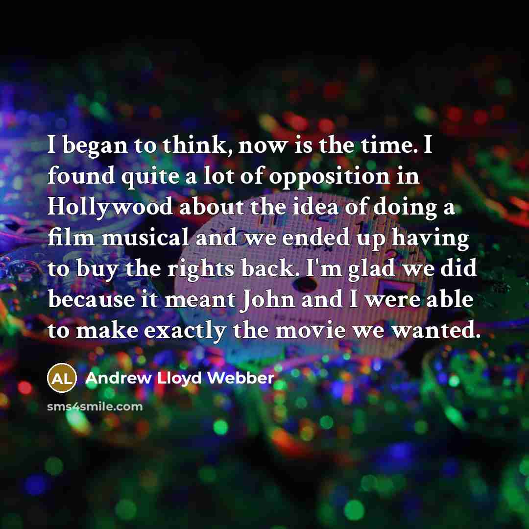 “I began to think, now is the time. I found quite a lot of opposition in Hollywood about the idea of doing a film musical and we ended up having to buy the rights back. I'm glad we did because it meant John and I were able to make exactly the movie we wanted.” quote by Andrew Lloyd Webber