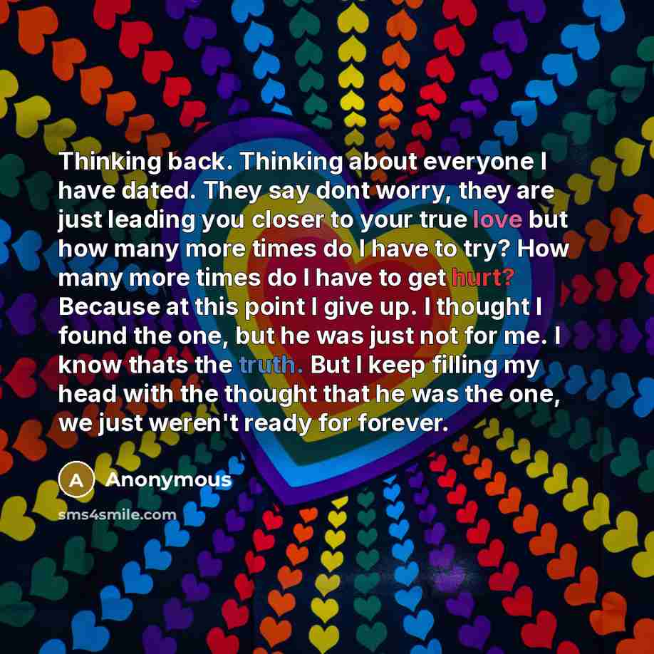 “Thinking back. Thinking about everyone I have dated. They say dont worry, they are just leading you closer to your true love but how many more times do I have to try? How many more times do I have to get hurt? Because at this point I give up. I thought I found the one, but he was just not for me…” quote by Anonymous