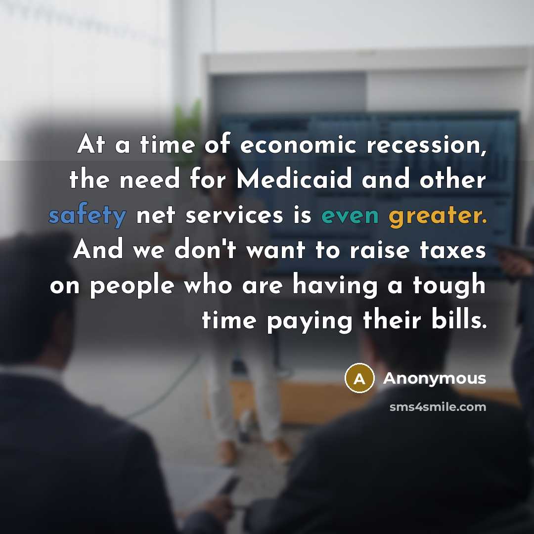 “At a time of economic recession, the need for Medicaid and other safety net services is even greater. And we don't want to raise taxes on people who are having a tough time paying their bills.” quote by Anonymous