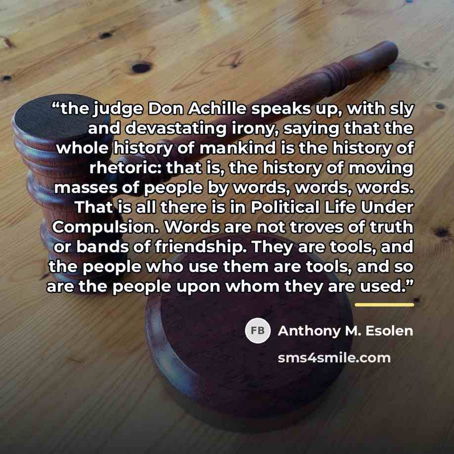 “the judge Don Achille speaks up, with sly and devastating irony, saying that the whole history of mankind is the history of rhetoric: that is, the history of moving masses of people by words, words, words. That is all there is in Political Life Under Compulsion. Words are not troves of truth or…” quote by Anthony M. Esolen