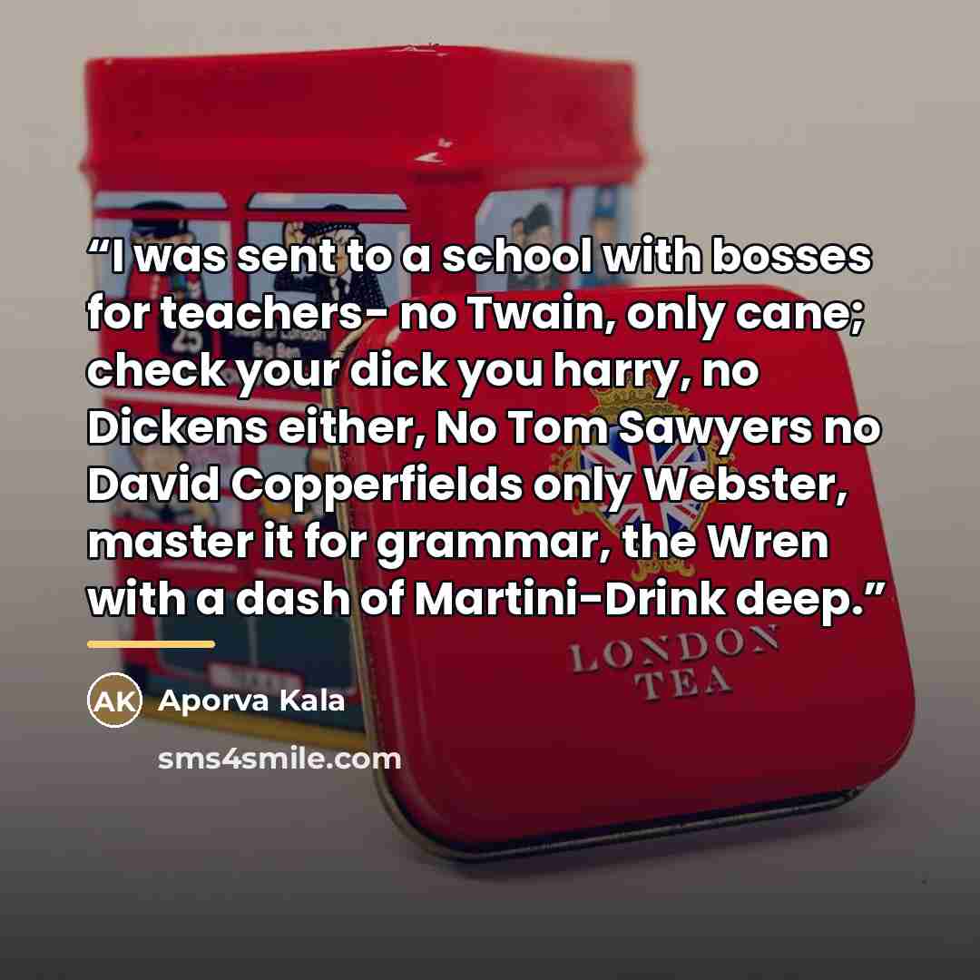 “I was sent to a school with bosses for teachers- no Twain, only cane; check your dick you harry, no Dickens either, No Tom Sawyers no David Copperfields only Webster, master it for grammar, the Wren with a dash of Martini-Drink deep.” quote by Aporva Kala
