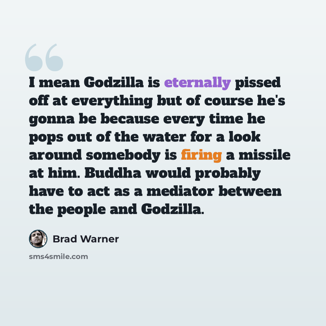 “I mean Godzilla is eternally pissed off at everything but of course he's gonna be because every time he pops out of the water for a look around somebody is firing a missile at him. Buddha would probably have to act as a mediator between the people and Godzilla.” quote by Brad Warner