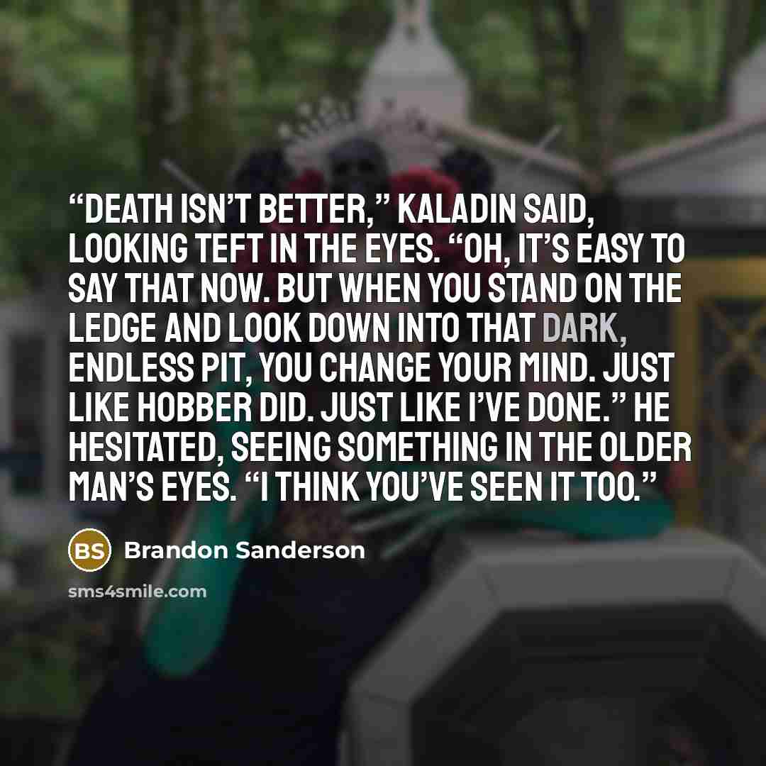 “Death isn’t better,” Kaladin said, looking Teft in the eyes. “Oh, it’s easy to say that now. But when you stand on the ledge and look down into that dark, endless pit, you change your mind. Just like Hobber did. Just like I’ve done.” He hesitated, seeing something in the older man’s eyes. “I think…” quote by Brandon Sanderson