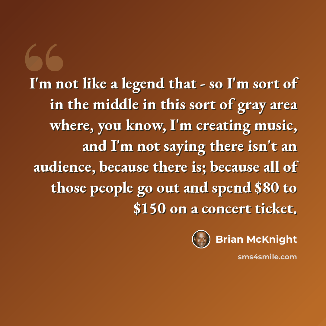 “I'm not like a legend that - so I'm sort of in the middle in this sort of gray area where, you know, I'm creating music, and I'm not saying there isn't an audience, because there is; because all of those people go out and spend $80 to $150 on a concert ticket.” quote by Brian McKnight