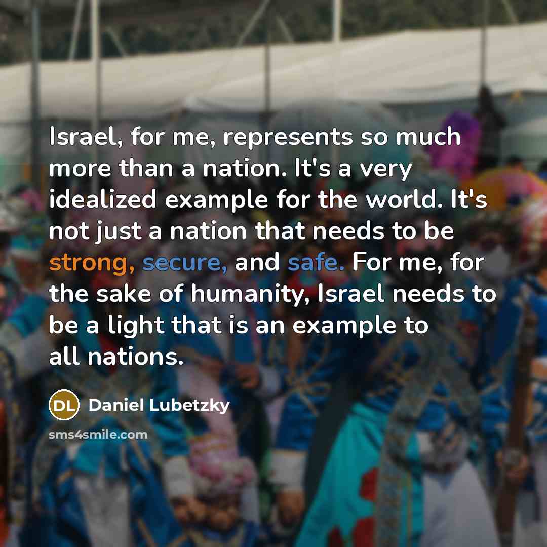 “Israel, for me, represents so much more than a nation. It's a very idealized example for the world. It's not just a nation that needs to be strong, secure, and safe. For me, for the sake of humanity, Israel needs to be a light that is an example to all nations.” quote by Daniel Lubetzky