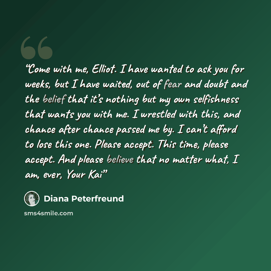 “Come with me, Elliot. I have wanted to ask you for weeks, but I have waited, out of fear and doubt and the belief that it’s nothing but my own selfishness that wants you with me. I wrestled with this, and chance after chance passed me by. I can’t afford to lose this one. Please accept. This time…” quote by Diana Peterfreund
