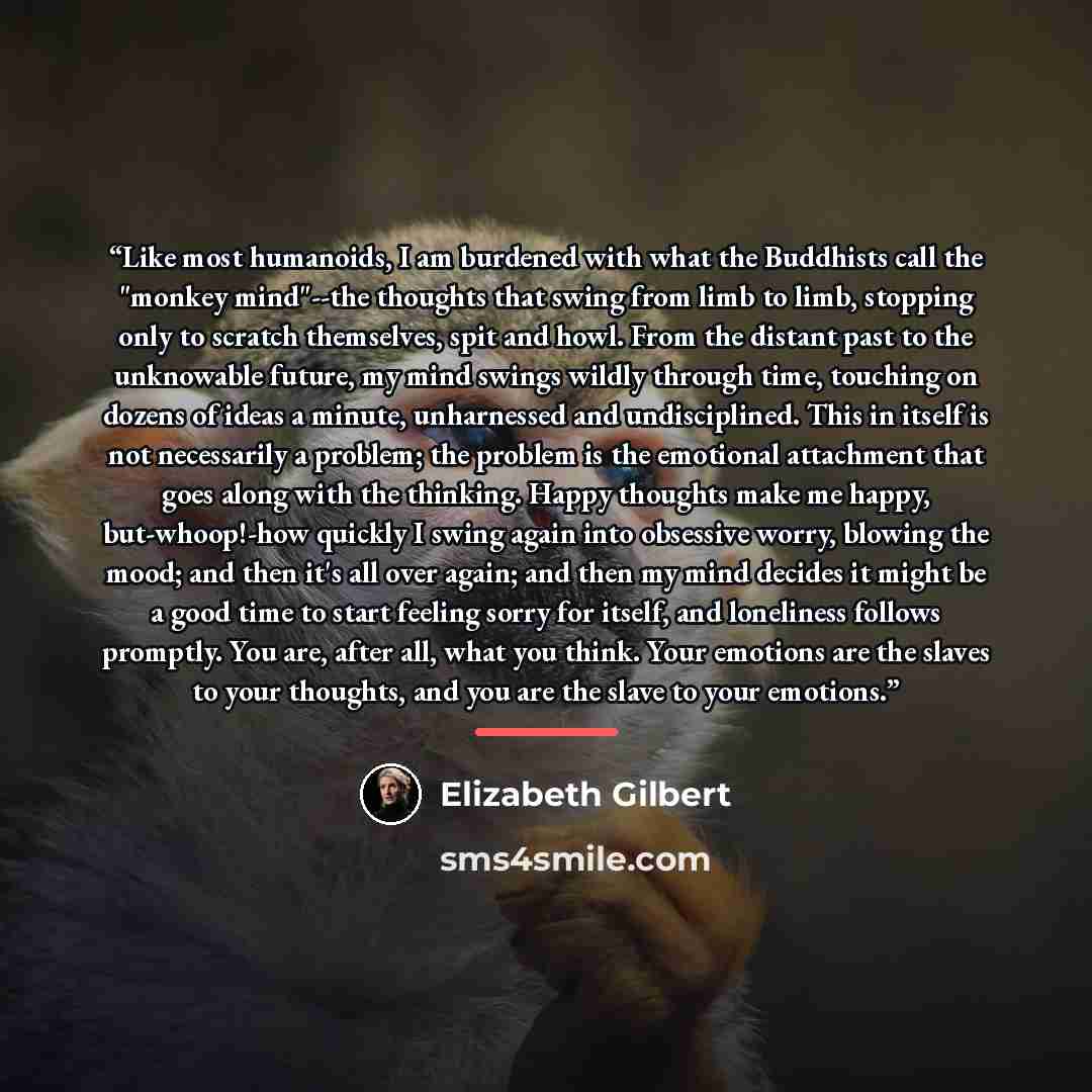 “Like most humanoids, I am burdened with what the Buddhists call the "monkey mind"--the thoughts that swing from limb to limb, stopping only to scratch themselves, spit and howl. From the distant past to the unknowable future, my mind swings wildly through time, touching on dozens of ideas a…” quote by Elizabeth Gilbert