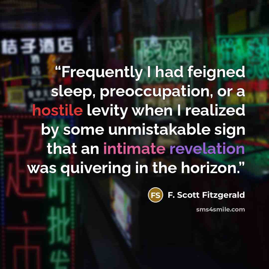 “Frequently I had feigned sleep, preoccupation, or a hostile levity when I realized by some unmistakable sign that an intimate revelation was quivering in the horizon.” quote by F. Scott Fitzgerald