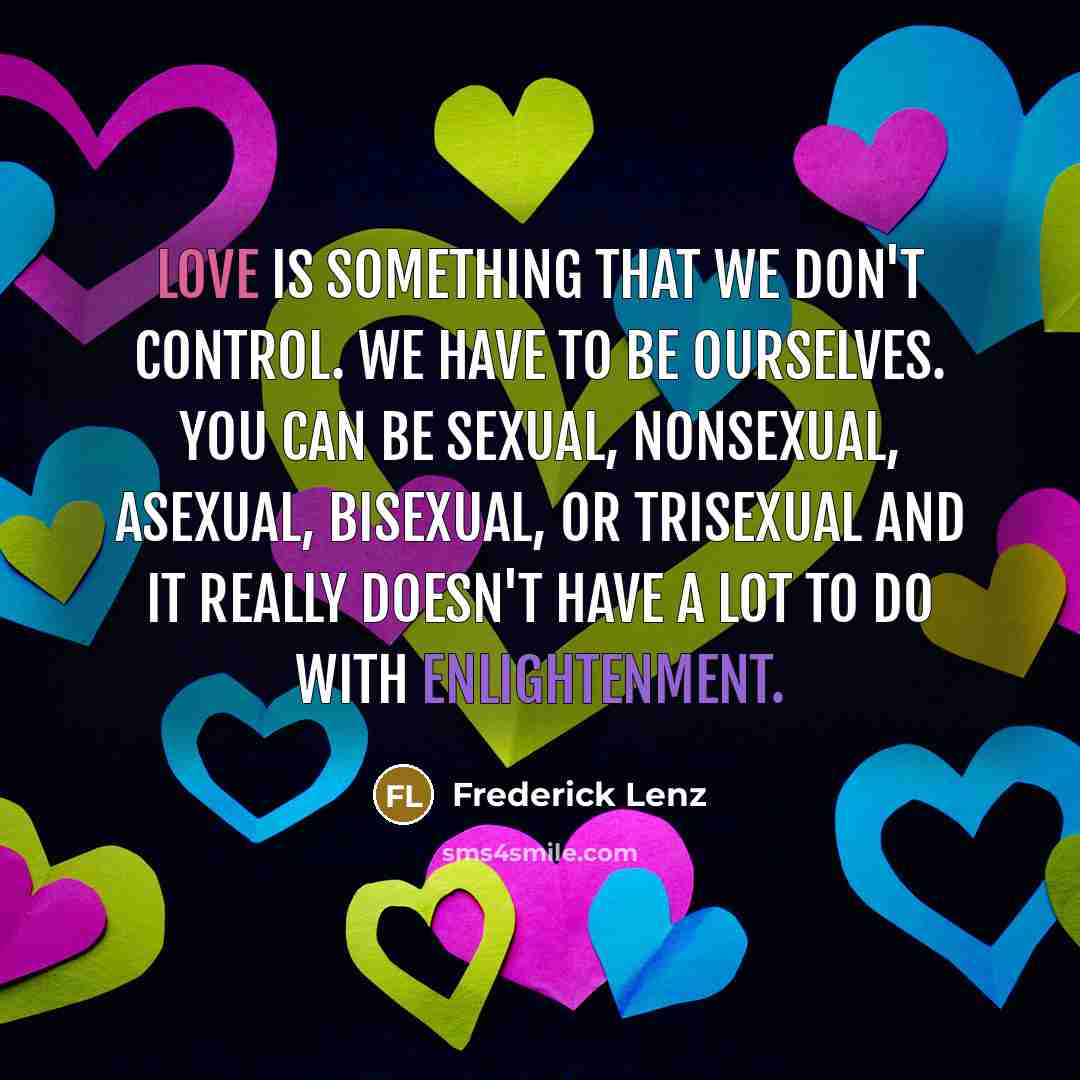 “Love is something that we don't control. We have to be ourselves. You can be sexual, nonsexual, asexual, bisexual, or trisexual and it really doesn't have a lot to do with enlightenment.” quote by Frederick Lenz