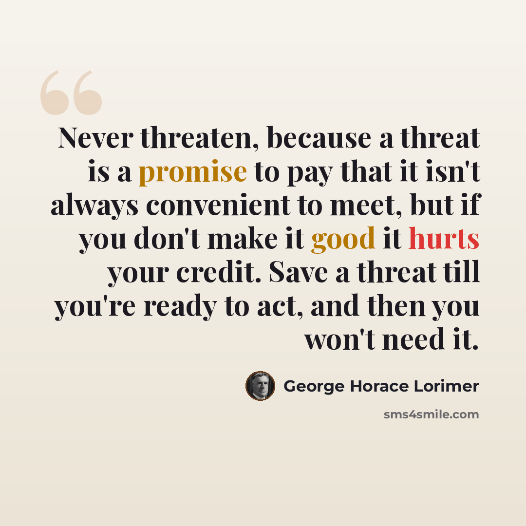 “Never threaten, because a threat is a promise to pay that it isn't always convenient to meet, but if you don't make it good it hurts your credit. Save a threat till you're ready to act, and then you won't need it.” quote by George Horace Lorimer
