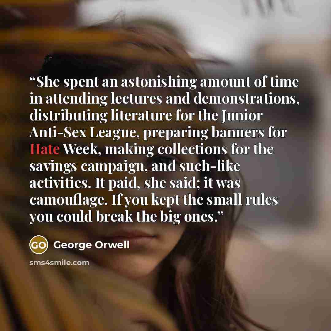 “She spent an astonishing amount of time in attending lectures and demonstrations, distributing literature for the Junior Anti-Sex League, preparing banners for Hate Week, making collections for the savings campaign, and such-like activities. It paid, she said; it was camouflage. If you kept the…” quote by George Orwell