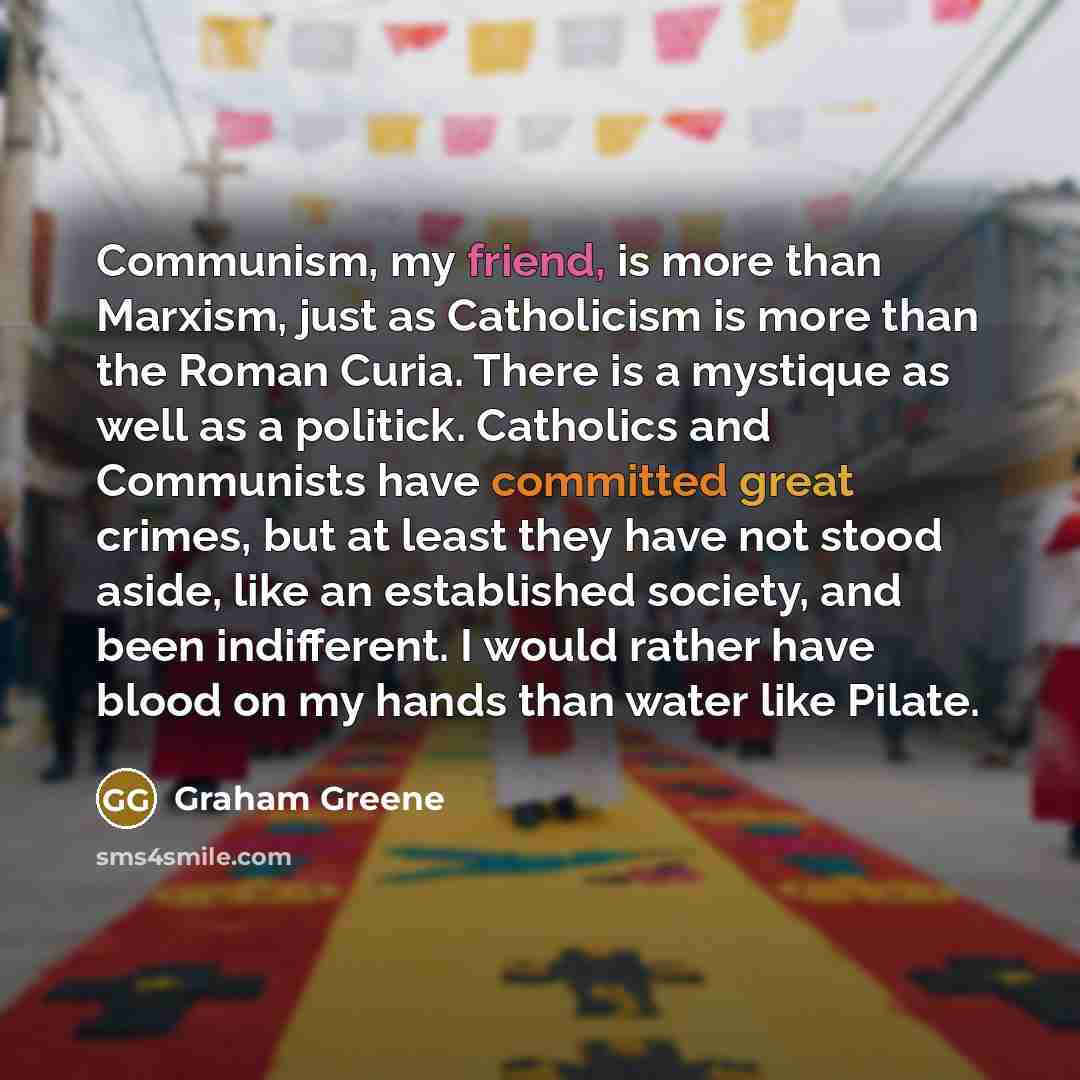 “Communism, my friend, is more than Marxism, just as Catholicism is more than the Roman Curia. There is a mystique as well as a politick. Catholics and Communists have committed great crimes, but at least they have not stood aside, like an established society, and been indifferent. I would rather…” quote by Graham Greene