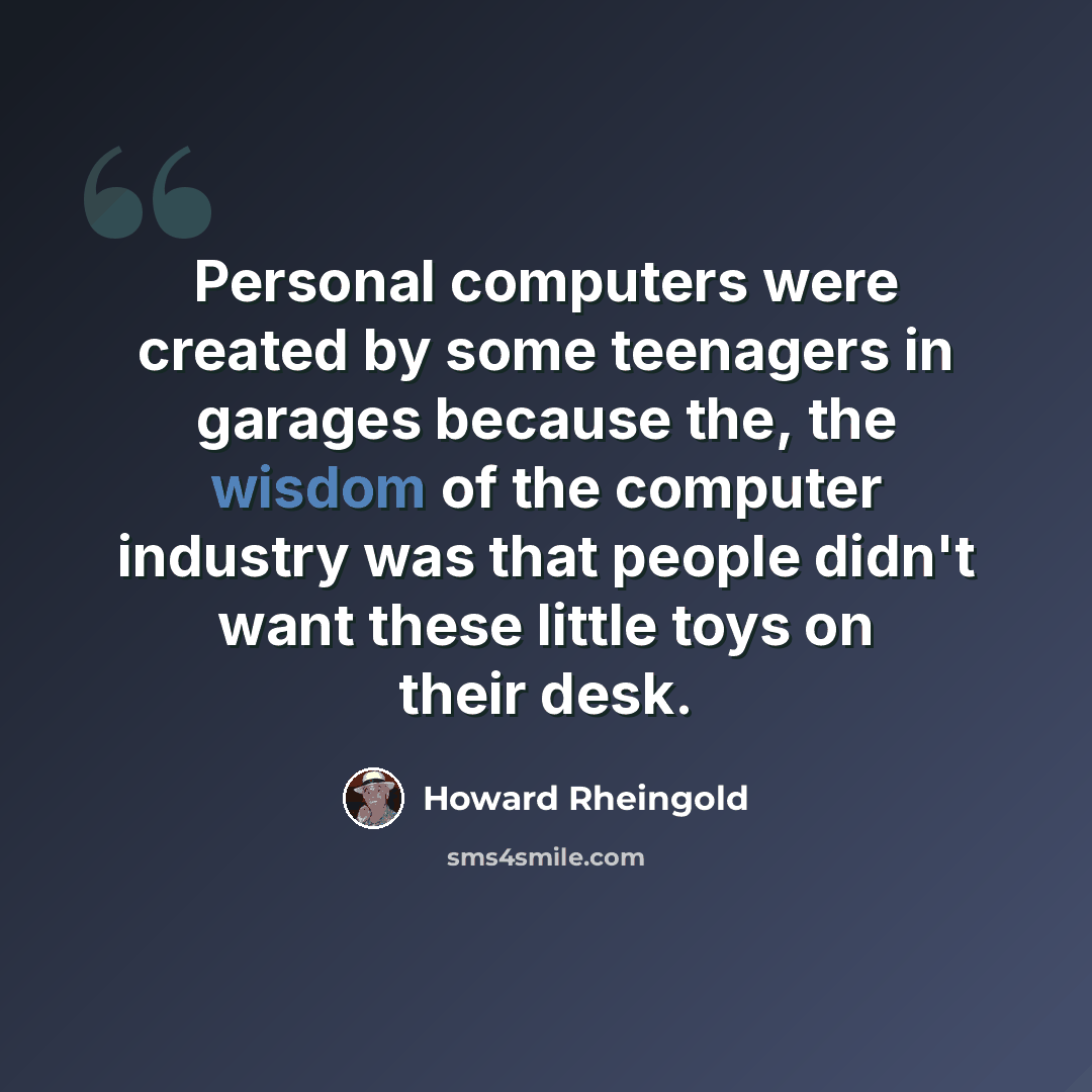 “Personal computers were created by some teenagers in garages because the, the wisdom of the computer industry was that people didn't want these little toys on their desk.” quote by Howard Rheingold