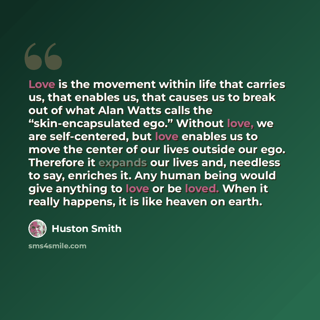 “Love is the movement within life that carries us, that enables us, that causes us to break out of what Alan Watts calls the “skin-encapsulated ego.” Without love, we are self-centered, but love enables us to move the center of our lives outside our ego. Therefore it expands our lives and, needless…” quote by Huston Smith