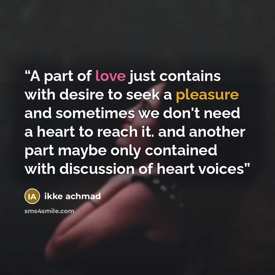 “A part of love just contains with desire to seek a pleasure and sometimes we don't need a heart to reach it. and another part maybe only contained with discussion of heart voices” quote by ikke achmad