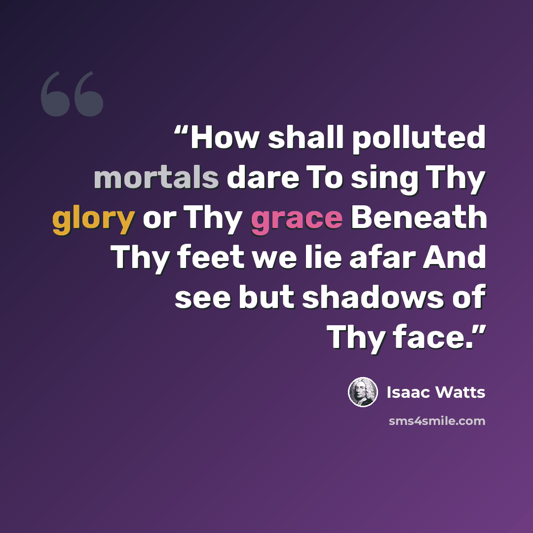 “How shall polluted mortals dare To sing Thy glory or Thy grace Beneath Thy feet we lie afar And see but shadows of Thy face.” quote by Isaac Watts