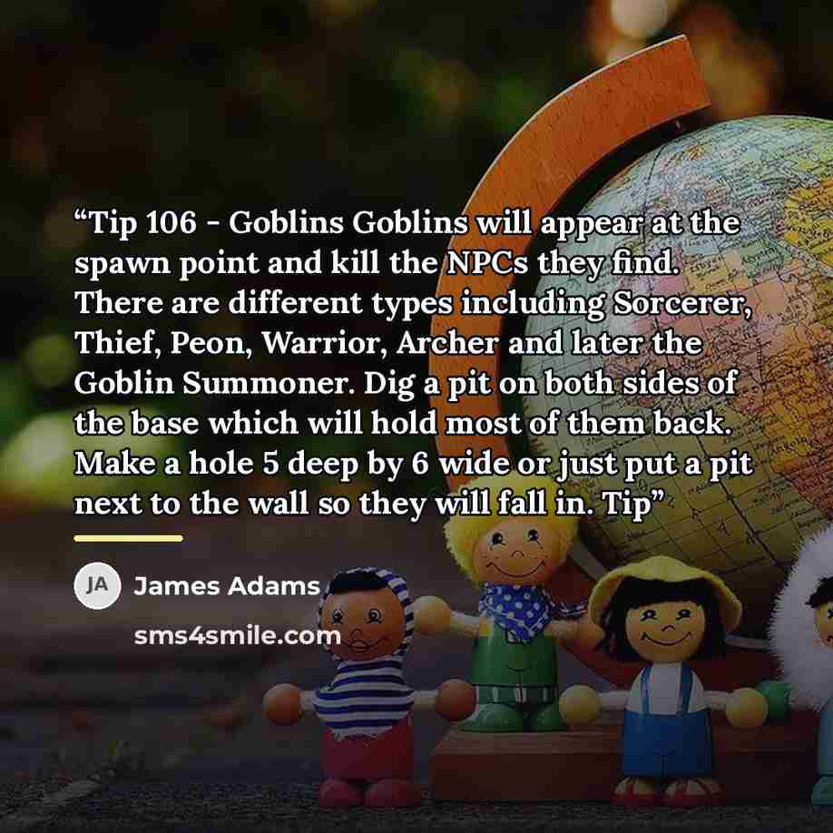 “Tip 106 - Goblins Goblins will appear at the spawn point and kill the NPCs they find. There are different types including Sorcerer, Thief, Peon, Warrior, Archer and later the Goblin Summoner. Dig a pit on both sides of the base which will hold most of them back. Make a hole 5 deep by 6 wide or…” quote by James Adams