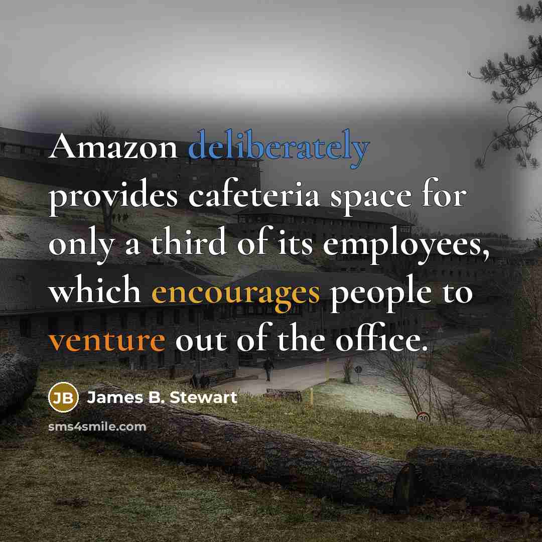 “Amazon deliberately provides cafeteria space for only a third of its employees, which encourages people to venture out of the office.” quote by James B. Stewart