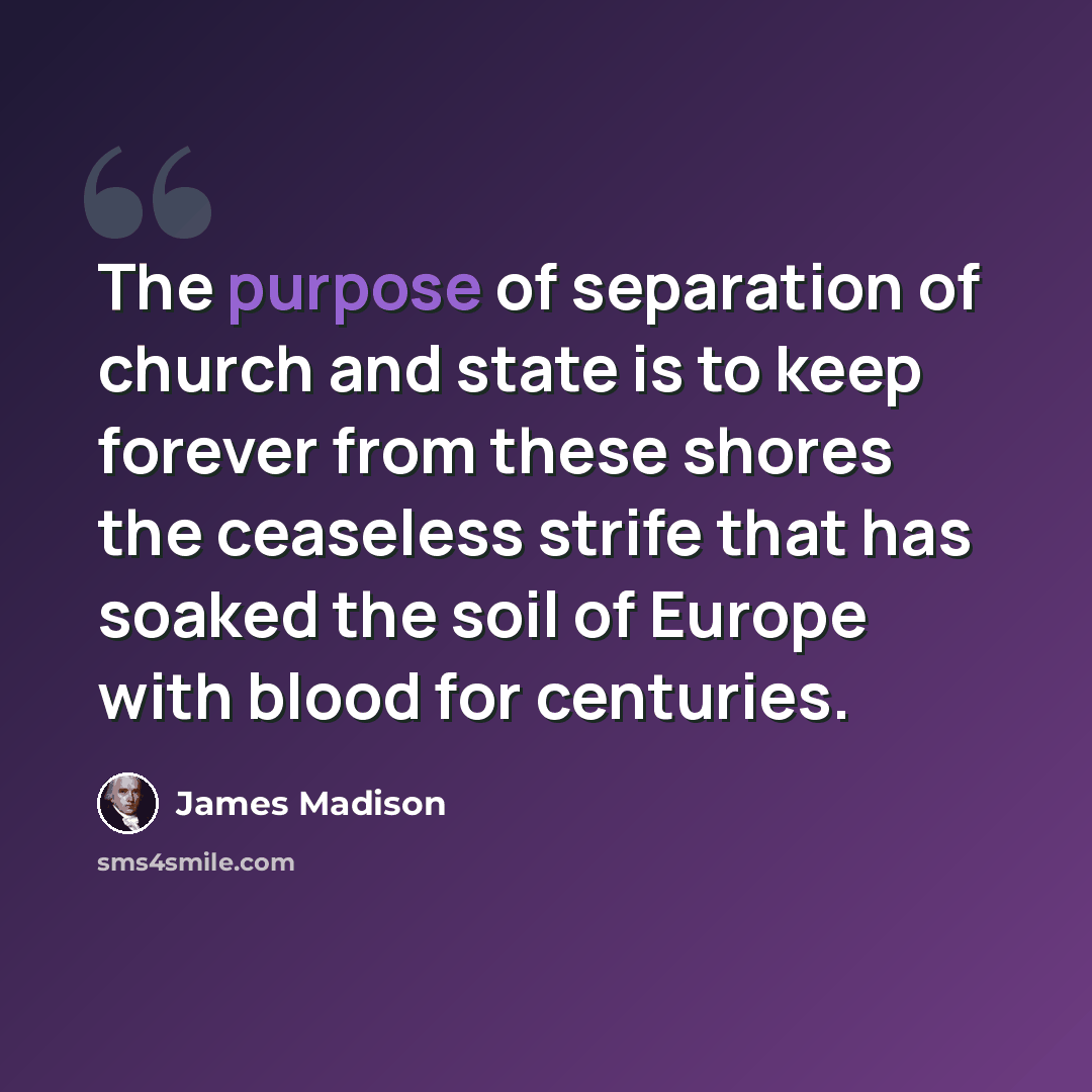 “The purpose of separation of church and state is to keep forever from these shores the ceaseless strife that has soaked the soil of Europe with blood for centuries.” quote by James Madison