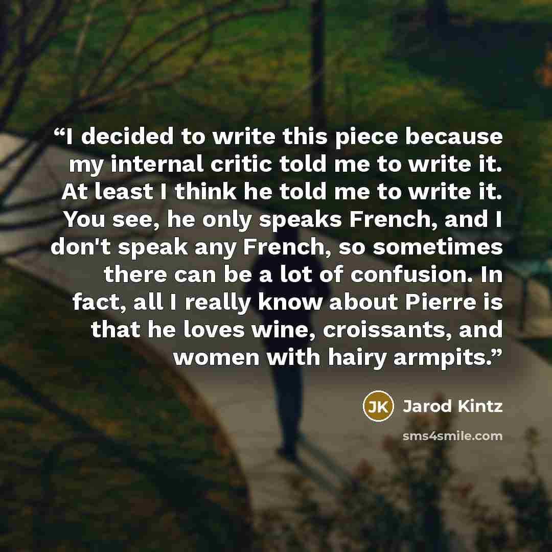 “I decided to write this piece because my internal critic told me to write it. At least I think he told me to write it. You see, he only speaks French, and I don't speak any French, so sometimes there can be a lot of confusion. In fact, all I really know about Pierre is that he loves wine…” quote by Jarod Kintz