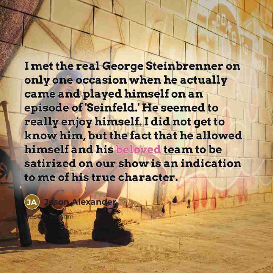 “I met the real George Steinbrenner on only one occasion when he actually came and played himself on an episode of 'Seinfeld.' He seemed to really enjoy himself. I did not get to know him, but the fact that he allowed himself and his beloved team to be satirized on our show is an indication to me…” quote by Jason Alexander