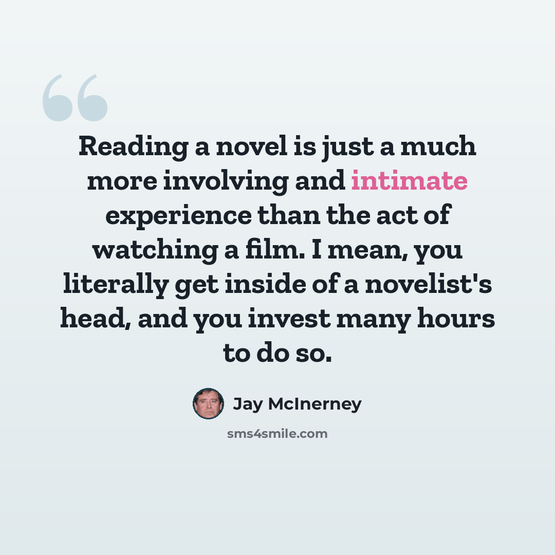 “Reading a novel is just a much more involving and intimate experience than the act of watching a film. I mean, you literally get inside of a novelist's head, and you invest many hours to do so.” quote by Jay McInerney