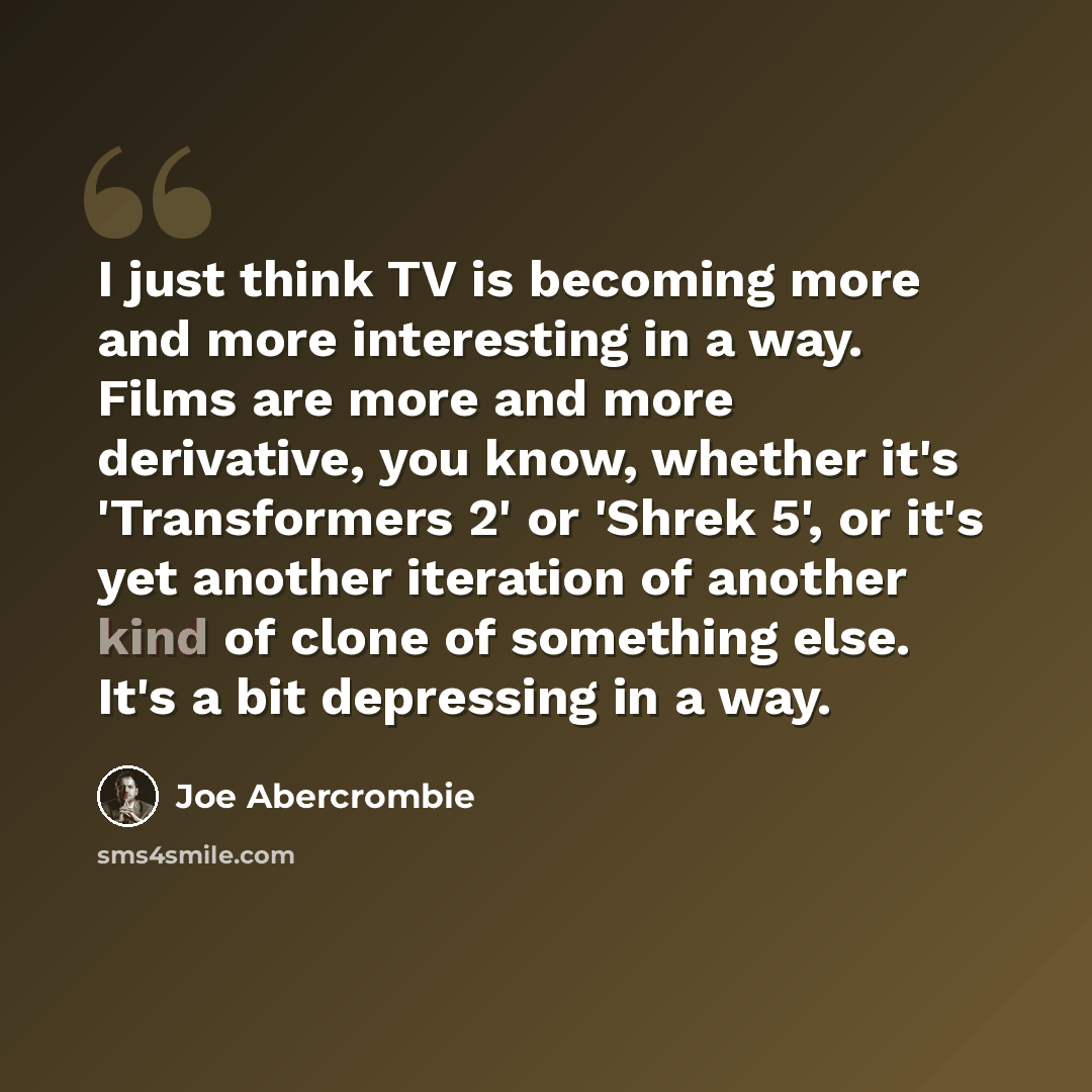 “I just think TV is becoming more and more interesting in a way. Films are more and more derivative, you know, whether it's 'Transformers 2' or 'Shrek 5', or it's yet another iteration of another kind of clone of something else. It's a bit depressing in a way.” quote by Joe Abercrombie