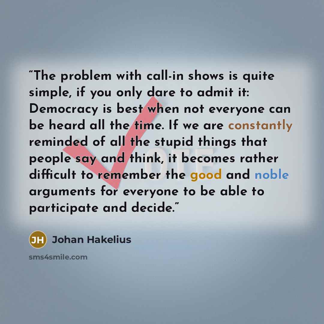 “The problem with call-in shows is quite simple, if you only dare to admit it: Democracy is best when not everyone can be heard all the time. If we are constantly reminded of all the stupid things that people say and think, it becomes rather difficult to remember the good and noble arguments for…” quote by Johan Hakelius