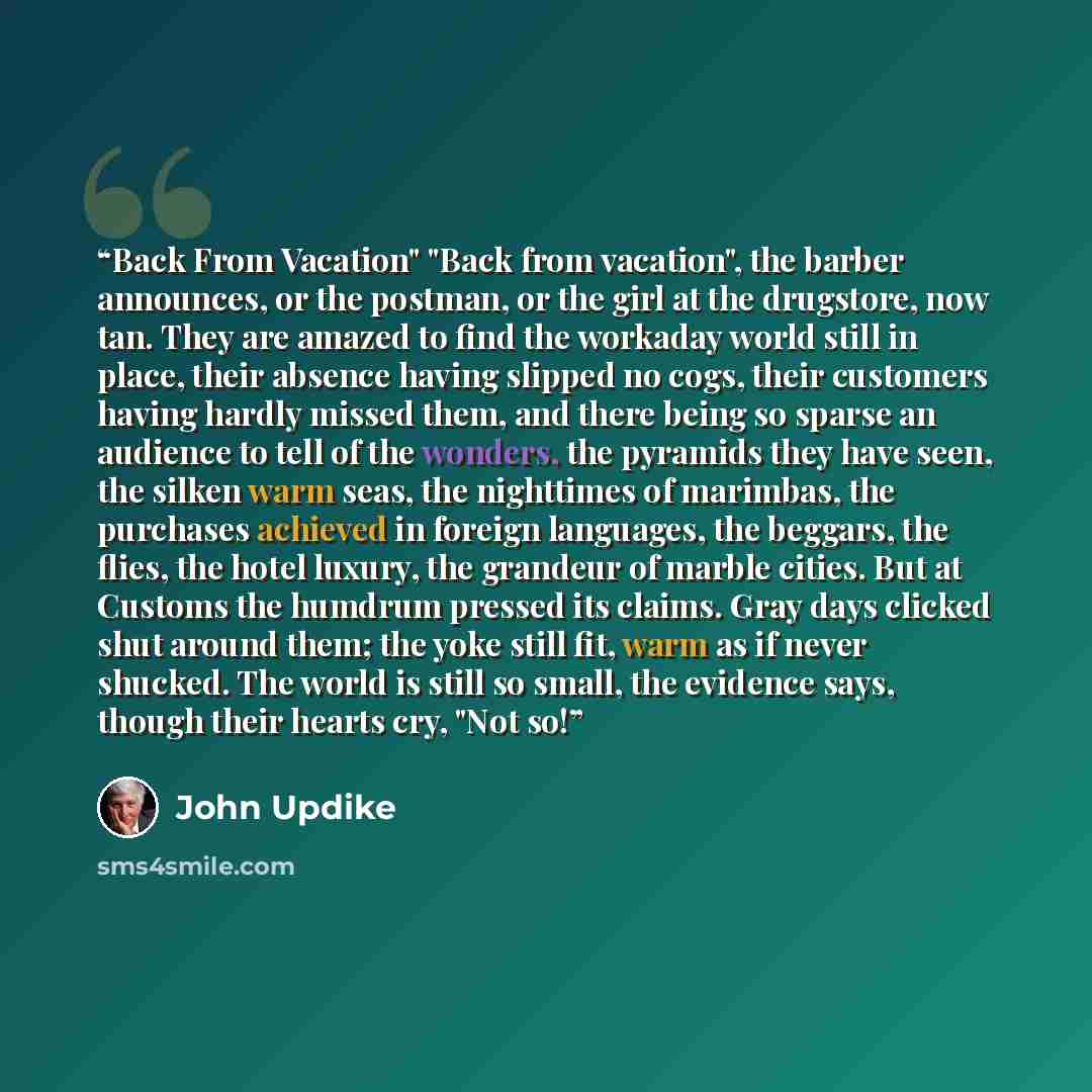“Back From Vacation" "Back from vacation", the barber announces, or the postman, or the girl at the drugstore, now tan. They are amazed to find the workaday world still in place, their absence having slipped no cogs, their customers having hardly missed them, and there being so sparse an audience…” quote by John Updike