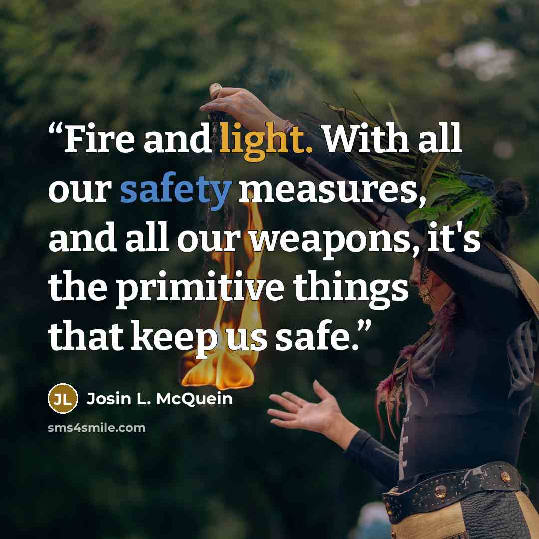 “Fire and light. With all our safety measures, and all our weapons, it's the primitive things that keep us safe.” quote by Josin L. McQuein