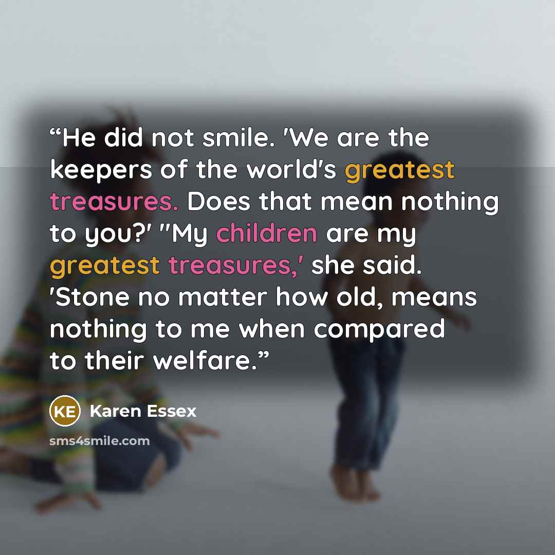 “He did not smile. 'We are the keepers of the world's greatest treasures. Does that mean nothing to you?' "My children are my greatest treasures,' she said. 'Stone no matter how old, means nothing to me when compared to their welfare.” quote by Karen Essex