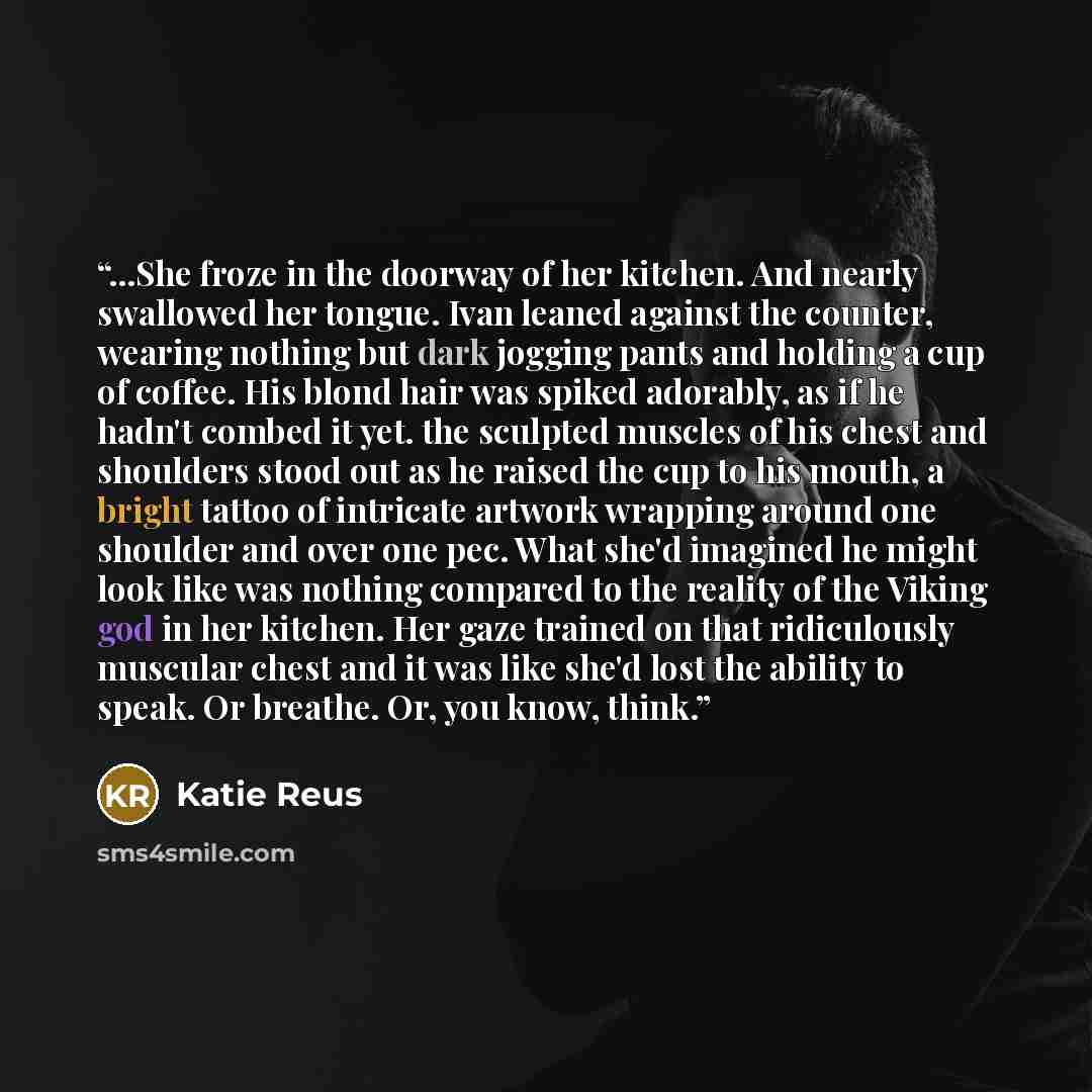 “...She froze in the doorway of her kitchen. And nearly swallowed her tongue. Ivan leaned against the counter, wearing nothing but dark jogging pants and holding a cup of coffee. His blond hair was spiked adorably, as if he hadn't combed it yet. the sculpted muscles of his chest and shoulders stood…” quote by Katie Reus