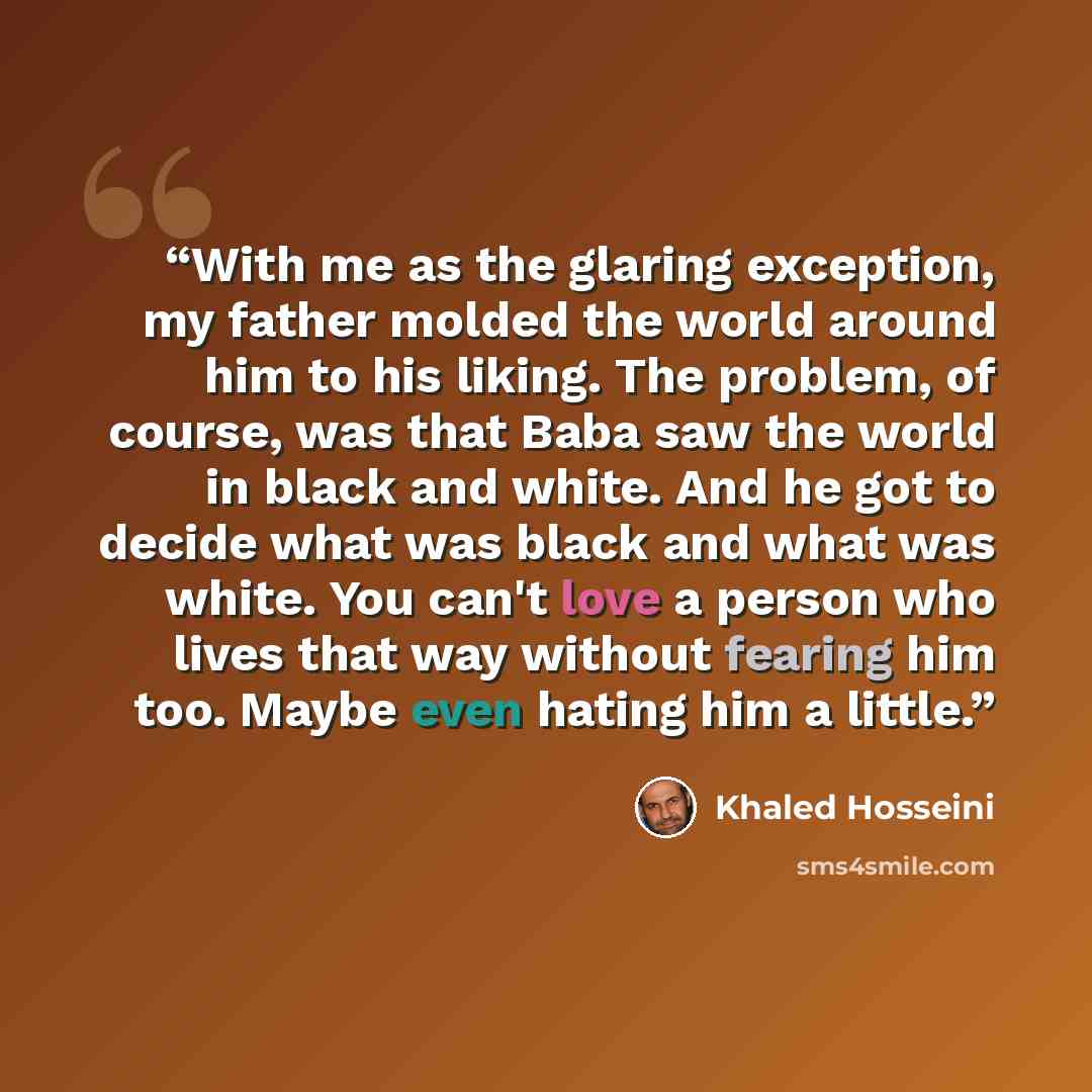 “With me as the glaring exception, my father molded the world around him to his liking. The problem, of course, was that Baba saw the world in black and white. And he got to decide what was black and what was white. You can't love a person who lives that way without fearing him too. Maybe even…” quote by Khaled Hosseini
