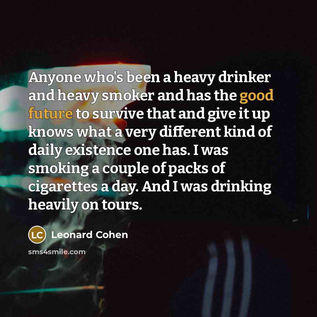 “Anyone who's been a heavy drinker and heavy smoker and has the good future to survive that and give it up knows what a very different kind of daily existence one has. I was smoking a couple of packs of cigarettes a day. And I was drinking heavily on tours.” quote by Leonard Cohen