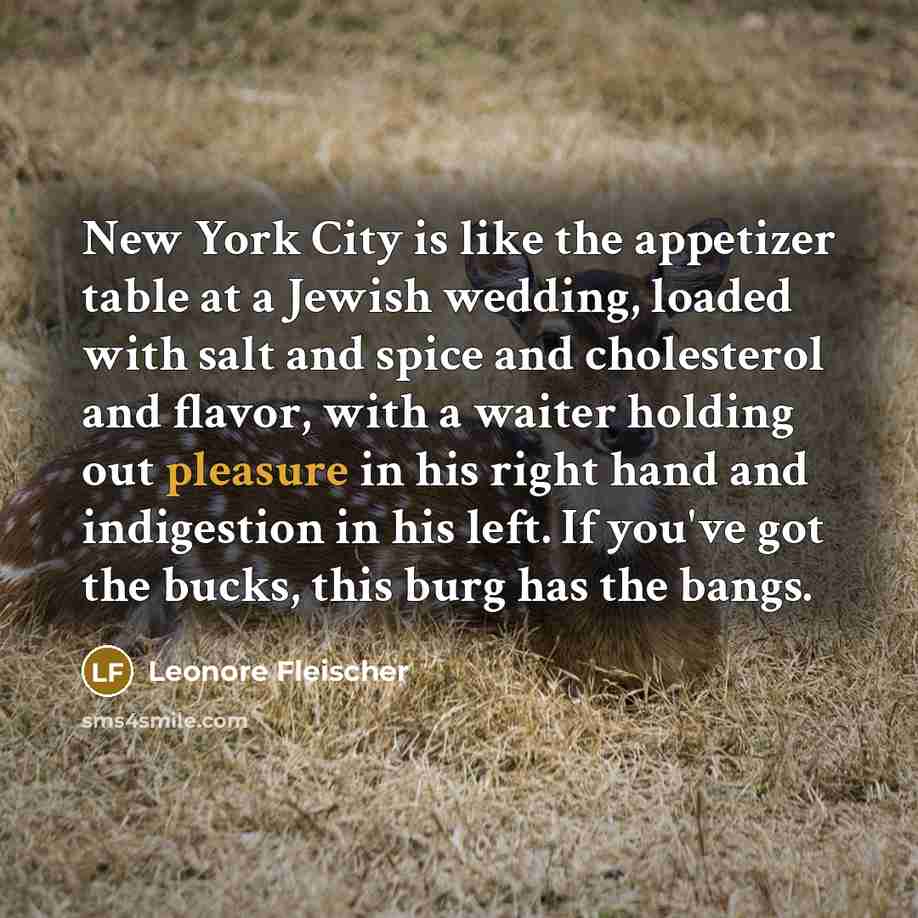 “New York City is like the appetizer table at a Jewish wedding, loaded with salt and spice and cholesterol and flavor, with a waiter holding out pleasure in his right hand and indigestion in his left. If you've got the bucks, this burg has the bangs.” quote by Leonore Fleischer