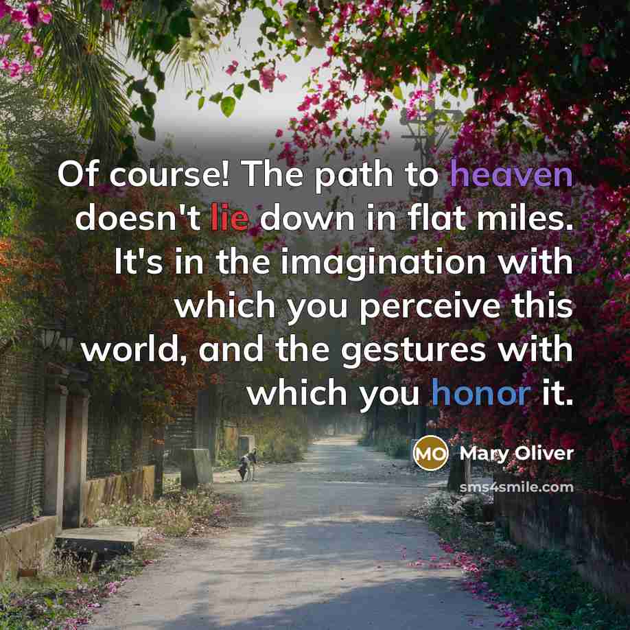 “Of course! The path to heaven doesn't lie down in flat miles. It's in the imagination with which you perceive this world, and the gestures with which you honor it.” quote by Mary Oliver