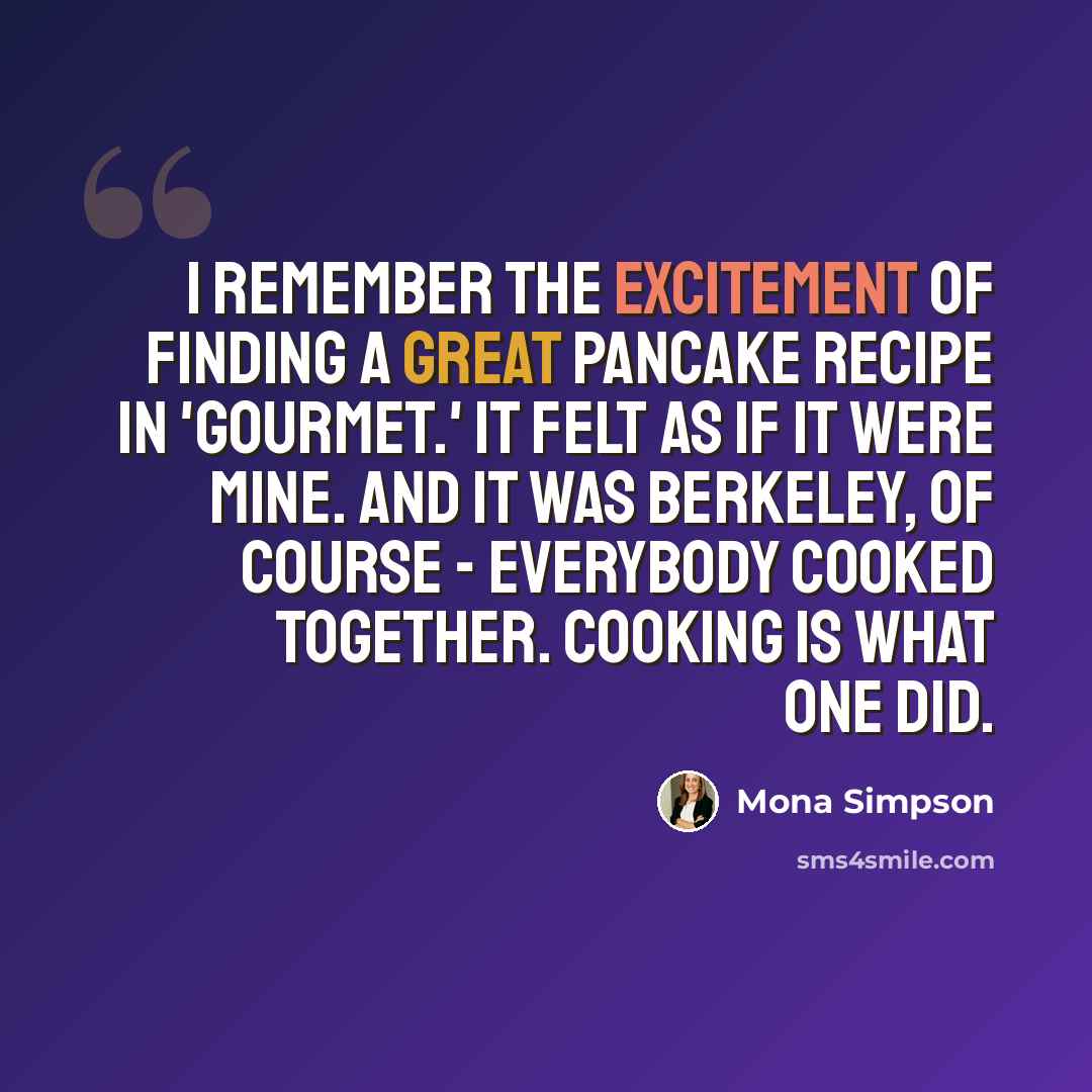 “I remember the excitement of finding a great pancake recipe in 'Gourmet.' It felt as if it were mine. And it was Berkeley, of course - everybody cooked together. Cooking is what one did.” quote by Mona Simpson