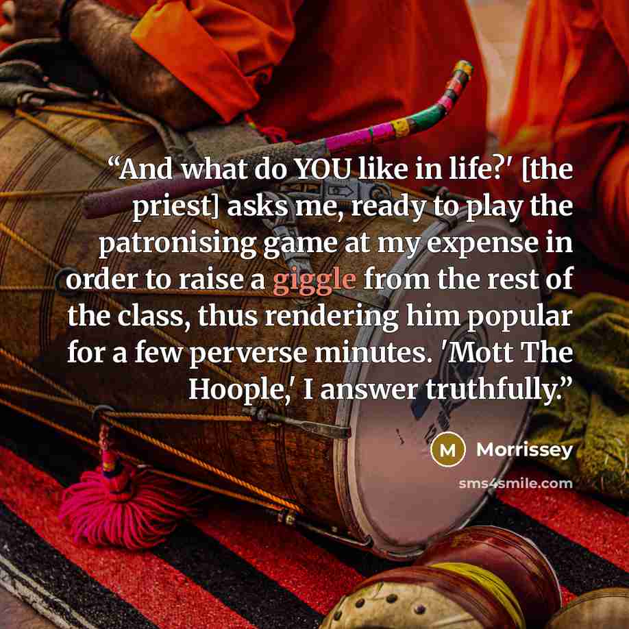 “And what do YOU like in life?' [the priest] asks me, ready to play the patronising game at my expense in order to raise a giggle from the rest of the class, thus rendering him popular for a few perverse minutes. 'Mott The Hoople,' I answer truthfully.” quote by Morrissey