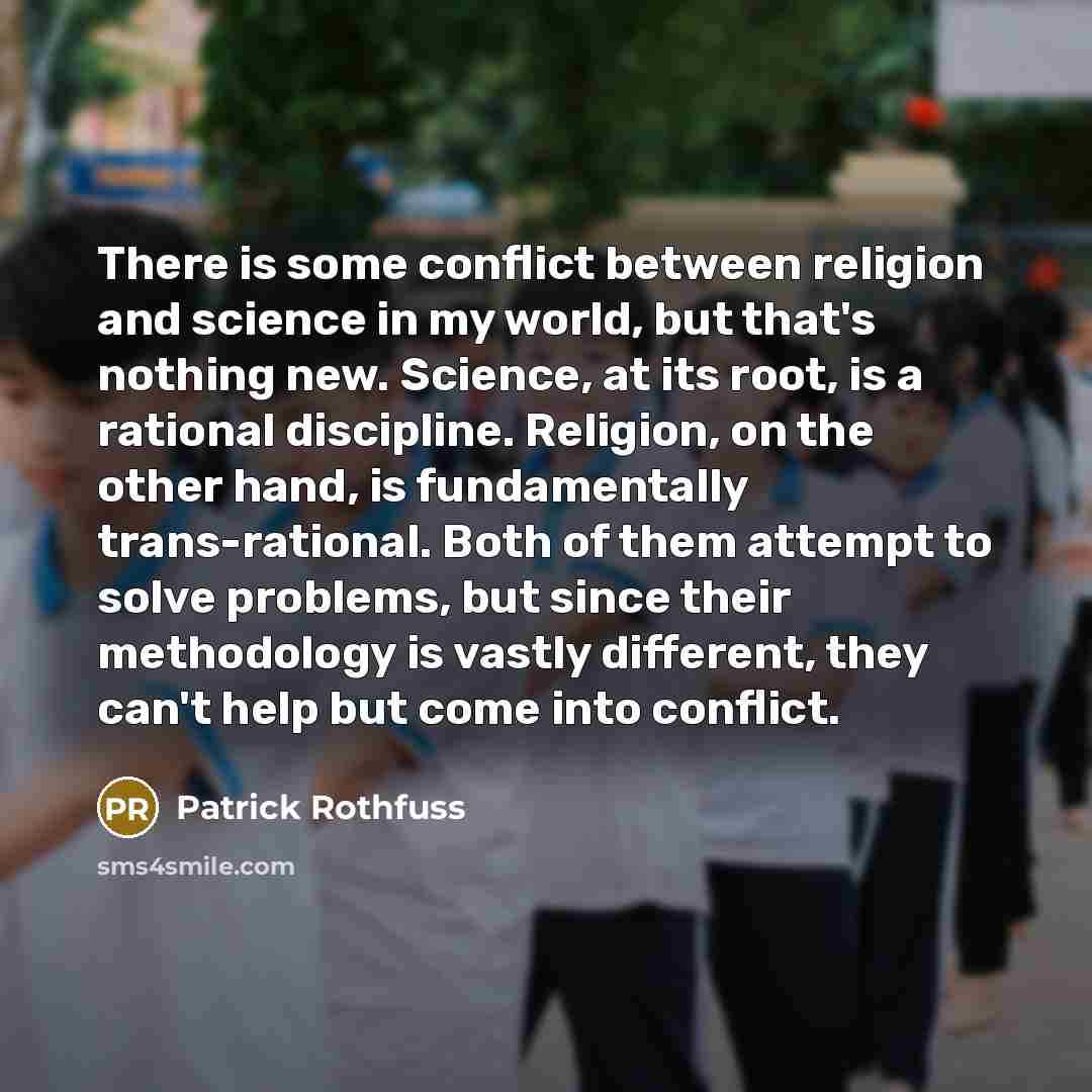 “There is some conflict between religion and science in my world, but that's nothing new. Science, at its root, is a rational discipline. Religion, on the other hand, is fundamentally trans-rational. Both of them attempt to solve problems, but since their methodology is vastly different, they can't…” quote by Patrick Rothfuss