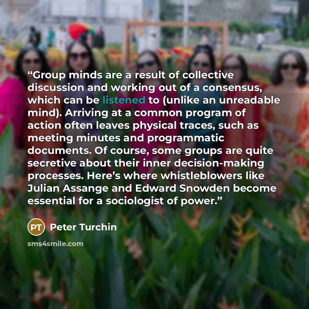 “Group minds are a result of collective discussion and working out of a consensus, which can be listened to (unlike an unreadable mind). Arriving at a common program of action often leaves physical traces, such as meeting minutes and programmatic documents. Of course, some groups are quite…” quote by Peter Turchin