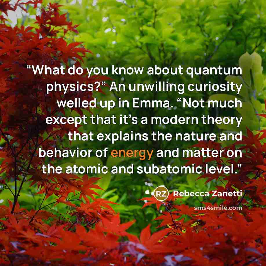 “What do you know about quantum physics?” An unwilling curiosity welled up in Emma. “Not much except that it’s a modern theory that explains the nature and behavior of energy and matter on the atomic and subatomic level.” quote by Rebecca Zanetti